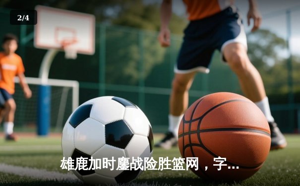 雄鹿加时鏖战险胜篮网，字母哥44分主宰关键时刻 - 2