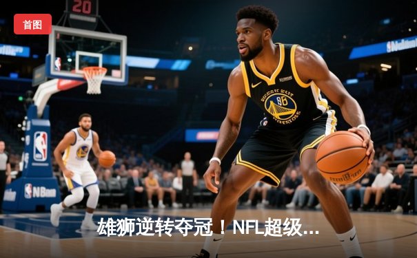 雄狮逆转夺冠！NFL超级碗决赛惊现史诗级翻盘